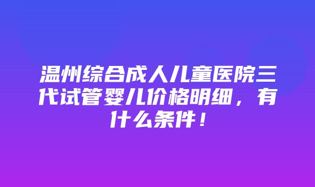 温州综合成人儿童医院三代试管婴儿价格明细，有什么条件！