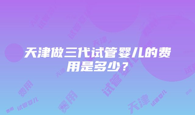 天津做三代试管婴儿的费用是多少？