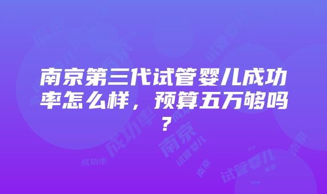 南京第三代试管婴儿成功率怎么样，预算五万够吗？