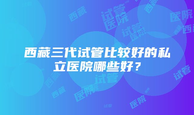 西藏三代试管比较好的私立医院哪些好？