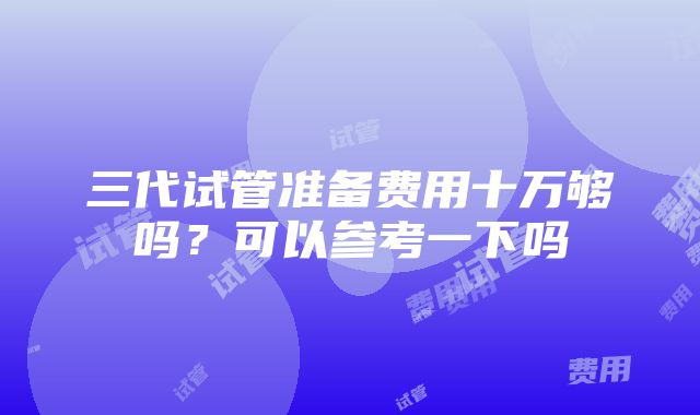 三代试管准备费用十万够吗？可以参考一下吗