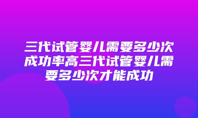 三代试管婴儿需要多少次成功率高三代试管婴儿需要多少次才能成功