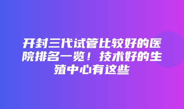 开封三代试管比较好的医院排名一览！技术好的生殖中心有这些