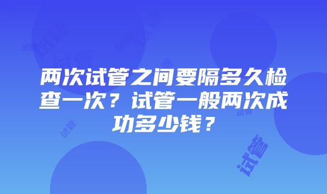 两次试管之间要隔多久检查一次？试管一般两次成功多少钱？