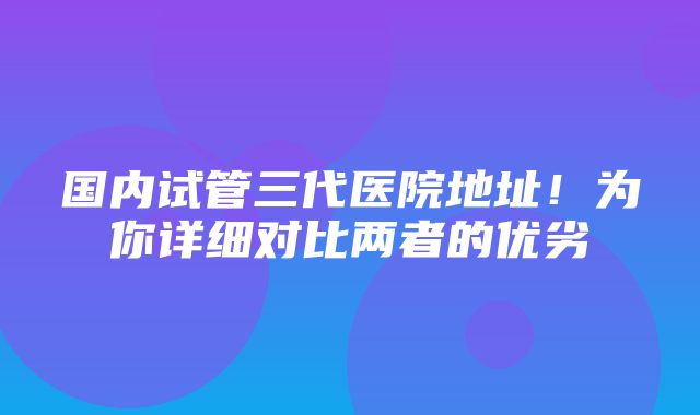 国内试管三代医院地址！为你详细对比两者的优劣