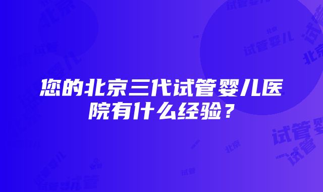 您的北京三代试管婴儿医院有什么经验？