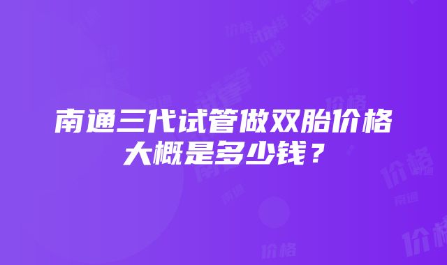 南通三代试管做双胎价格大概是多少钱？