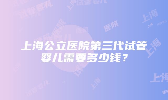 上海公立医院第三代试管婴儿需要多少钱？