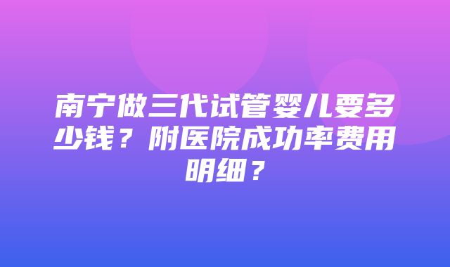 南宁做三代试管婴儿要多少钱？附医院成功率费用明细？