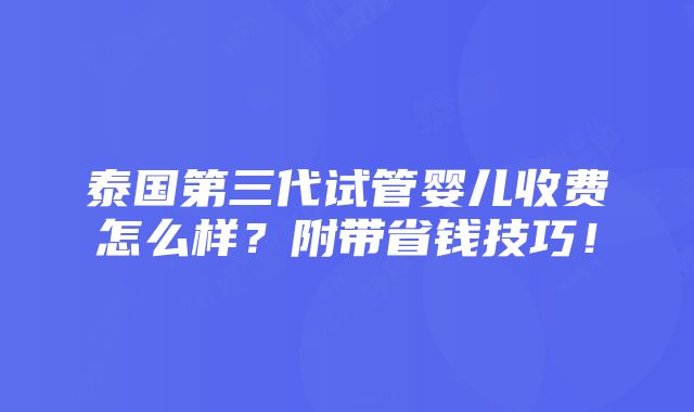 泰国第三代试管婴儿收费怎么样？附带省钱技巧！