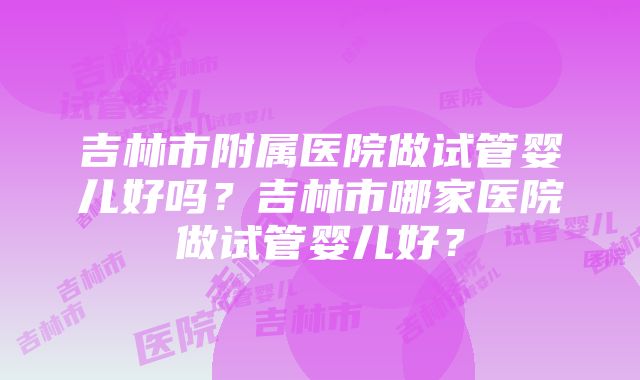 吉林市附属医院做试管婴儿好吗？吉林市哪家医院做试管婴儿好？