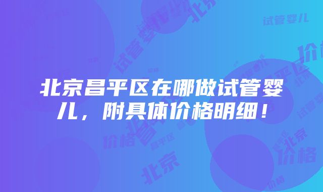 北京昌平区在哪做试管婴儿，附具体价格明细！