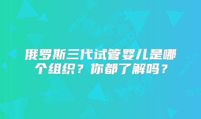 俄罗斯三代试管婴儿是哪个组织？你都了解吗？