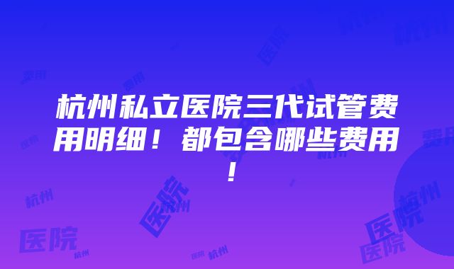 杭州私立医院三代试管费用明细！都包含哪些费用！