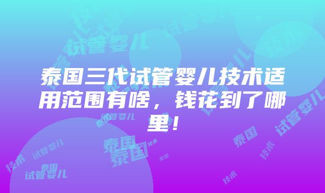 泰国三代试管婴儿技术适用范围有啥，钱花到了哪里！