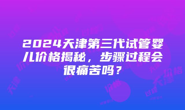 2024天津第三代试管婴儿价格揭秘，步骤过程会很痛苦吗？