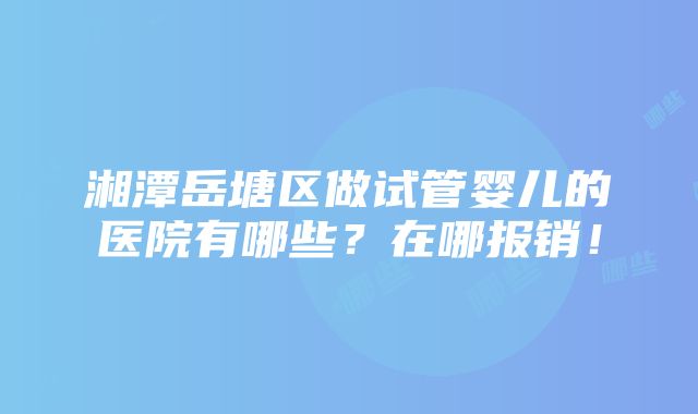 湘潭岳塘区做试管婴儿的医院有哪些？在哪报销！