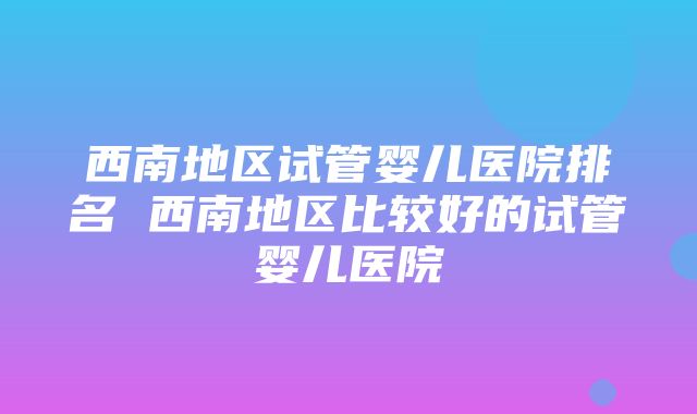 西南地区试管婴儿医院排名 西南地区比较好的试管婴儿医院