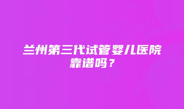 兰州第三代试管婴儿医院靠谱吗？