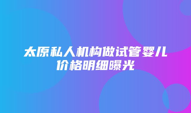 太原私人机构做试管婴儿价格明细曝光