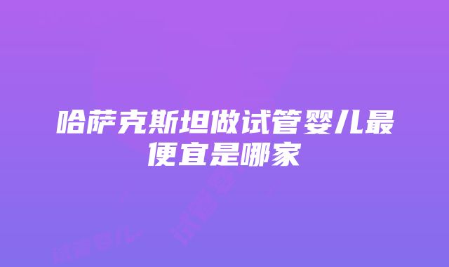 哈萨克斯坦做试管婴儿最便宜是哪家