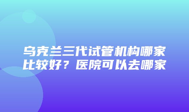 乌克兰三代试管机构哪家比较好？医院可以去哪家