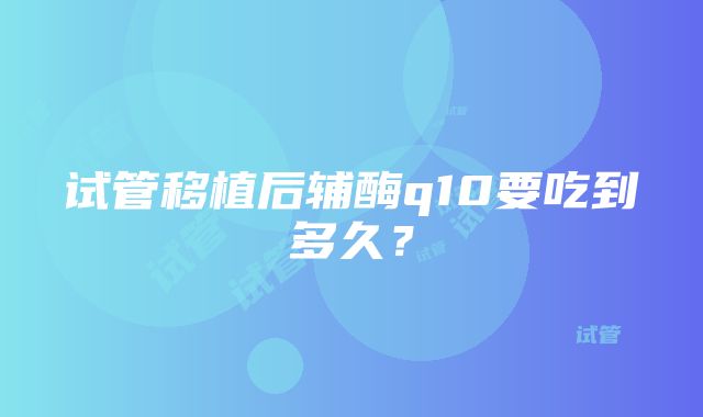 试管移植后辅酶q10要吃到多久？