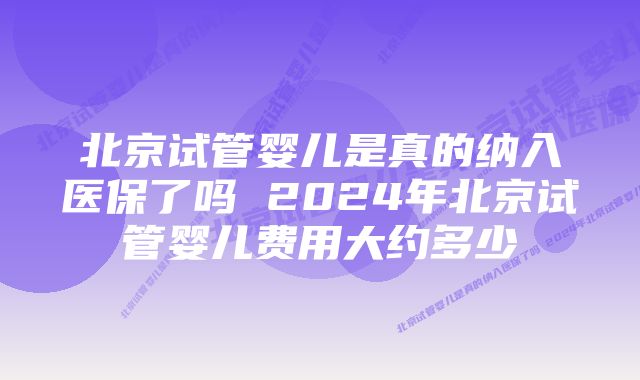 北京试管婴儿是真的纳入医保了吗 2024年北京试管婴儿费用大约多少