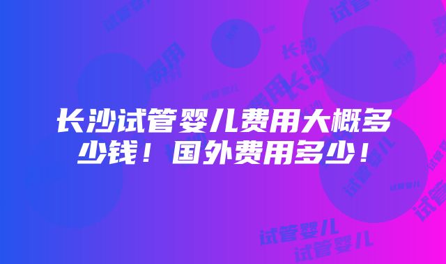 长沙试管婴儿费用大概多少钱！国外费用多少！