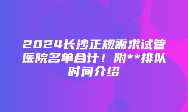 2024长沙正规需求试管医院名单合计！附**排队时间介绍