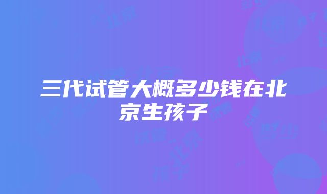 三代试管大概多少钱在北京生孩子