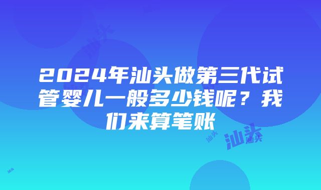 2024年汕头做第三代试管婴儿一般多少钱呢？我们来算笔账