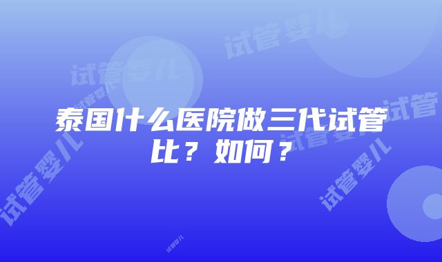 泰国什么医院做三代试管比？如何？