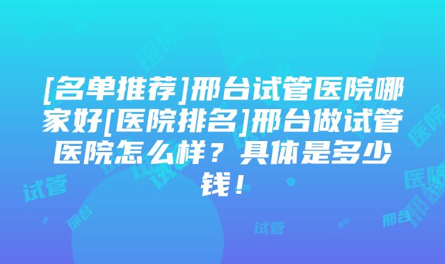 [名单推荐]邢台试管医院哪家好[医院排名]邢台做试管医院怎么样？具体是多少钱！