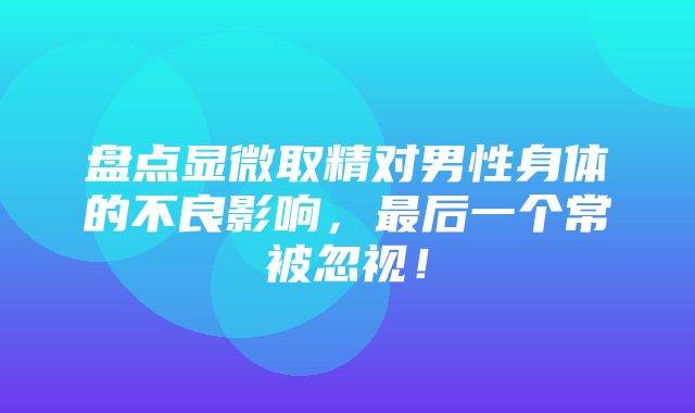 盘点显微取精对男性身体的不良影响，最后一个常被忽视！