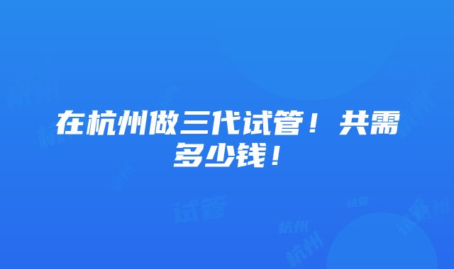 在杭州做三代试管！共需多少钱！