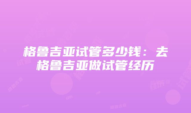 格鲁吉亚试管多少钱：去格鲁吉亚做试管经历