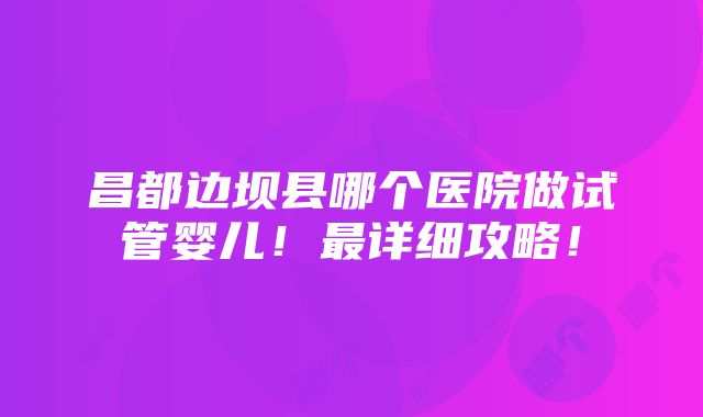 昌都边坝县哪个医院做试管婴儿！最详细攻略！