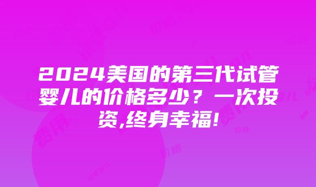 2024美国的第三代试管婴儿的价格多少？一次投资,终身幸福!