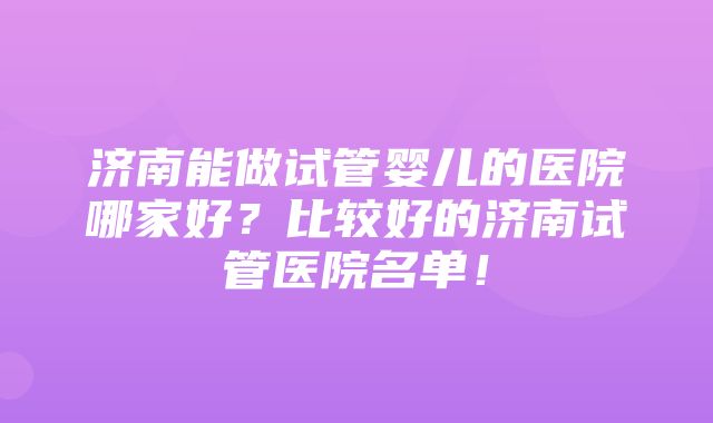 济南能做试管婴儿的医院哪家好？比较好的济南试管医院名单！