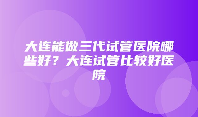 大连能做三代试管医院哪些好？大连试管比较好医院