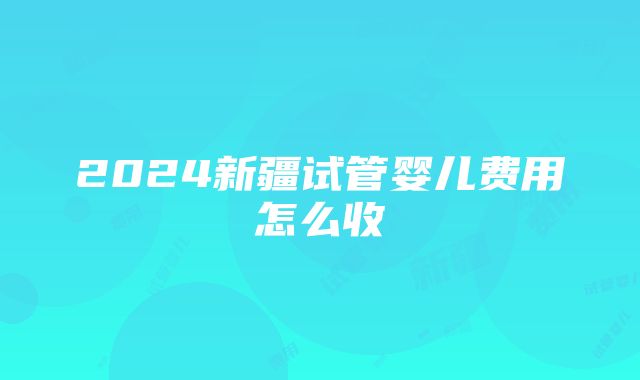 2024新疆试管婴儿费用怎么收