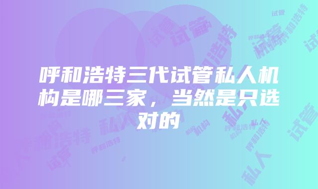 呼和浩特三代试管私人机构是哪三家，当然是只选对的