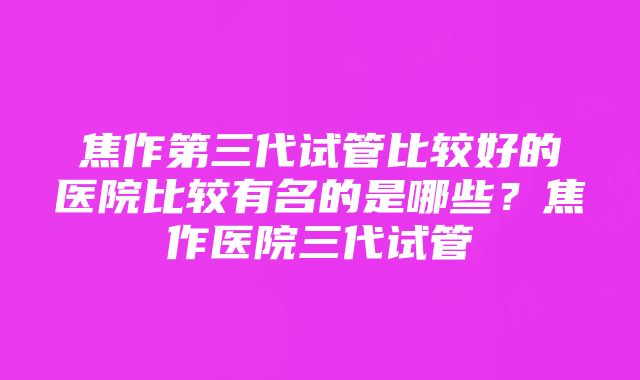 焦作第三代试管比较好的医院比较有名的是哪些？焦作医院三代试管