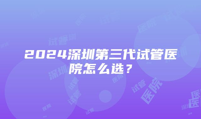 2024深圳第三代试管医院怎么选？