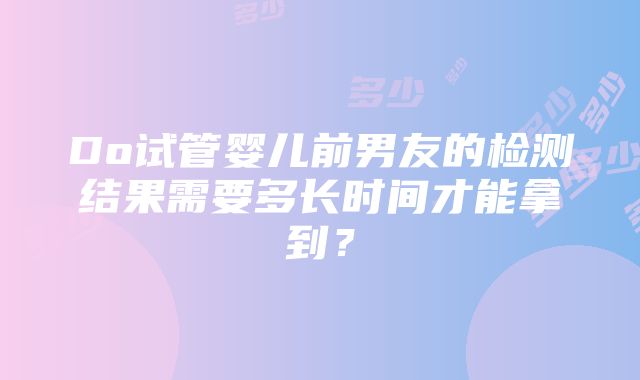 Do试管婴儿前男友的检测结果需要多长时间才能拿到？