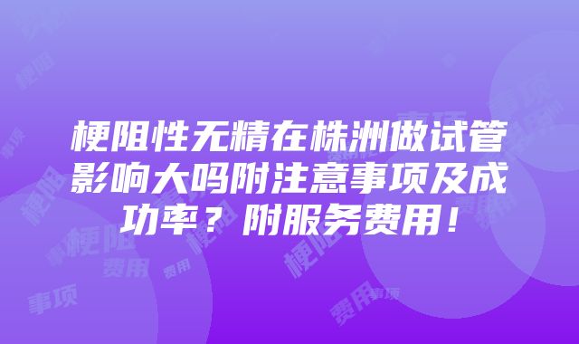 梗阻性无精在株洲做试管影响大吗附注意事项及成功率？附服务费用！