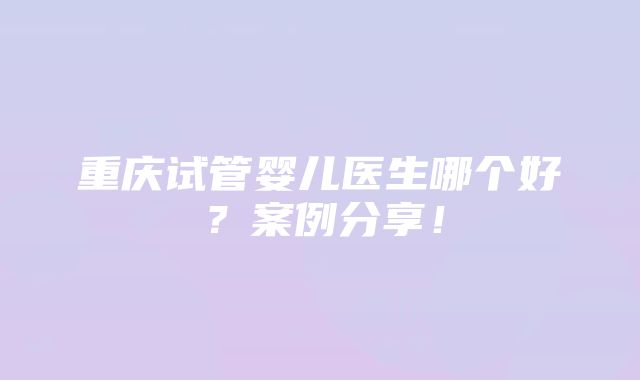 重庆试管婴儿医生哪个好？案例分享！