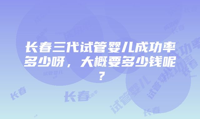 长春三代试管婴儿成功率多少呀，大概要多少钱呢？