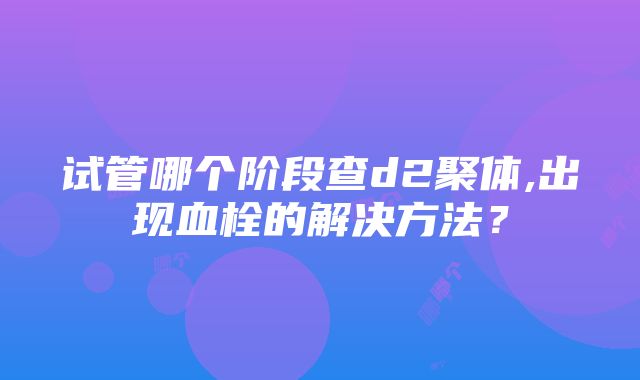 试管哪个阶段查d2聚体,出现血栓的解决方法？